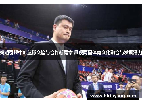 姚明引领中韩篮球交流与合作新篇章 展现两国体育文化融合与发展潜力